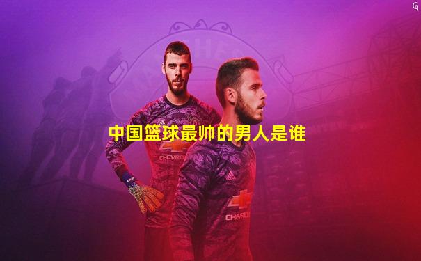 中国篮球最帅的男人是谁