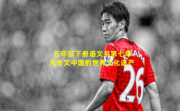 五年级下册语文书第七单元作文中国的世界文化遗产