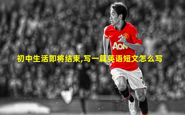 初中生活即将结束,写一篇英语短文怎么写