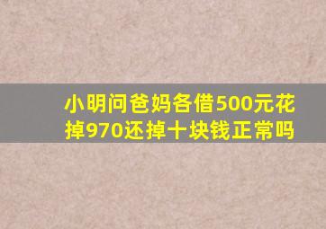 小明问爸妈各借500元花掉970还掉十块钱正常吗