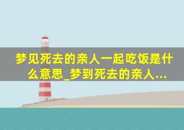 梦见死去的亲人一起吃饭是什么意思_梦到死去的亲人...