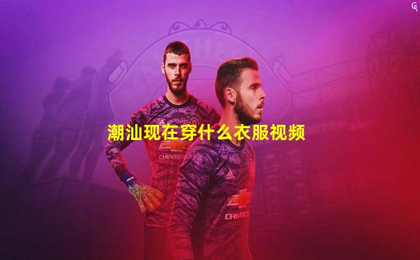 潮汕现在穿什么衣服视频