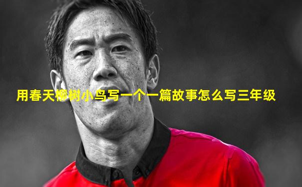 用春天柳树小鸟写一个一篇故事怎么写三年级