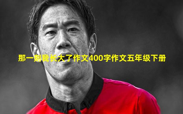 那一刻我长大了作文400字作文五年级下册