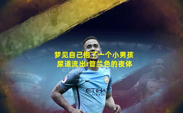 梦见自己抱了一个小男孩尿道流出r管兰色的夜体