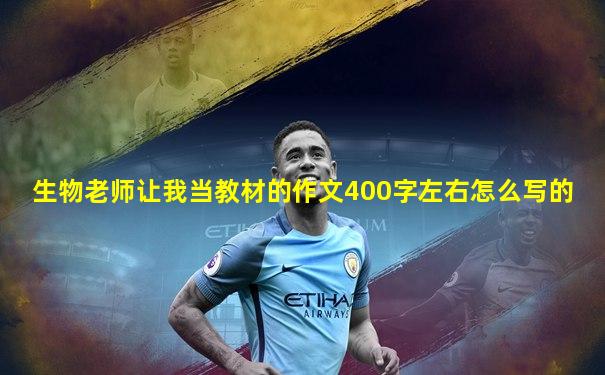 生物老师让我当教材的作文400字左右怎么写的