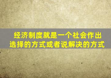 经济制度就是一个社会作出选择的方式或者说解决的方式